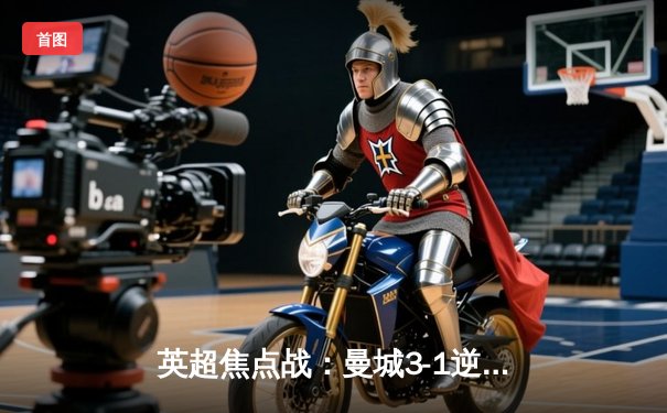 英超焦点战：曼城3-1逆转曼联，哈兰德双响助蓝月亮紧追榜首