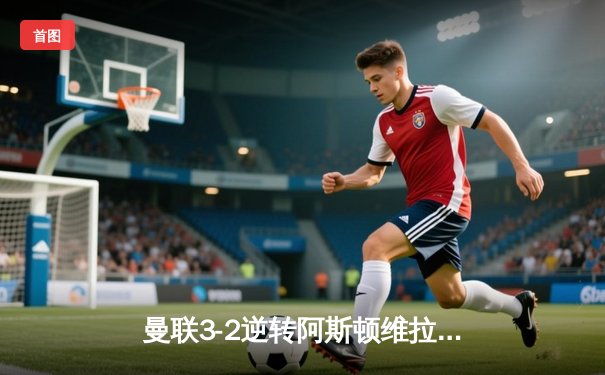 曼联3-2逆转阿斯顿维拉 加纳乔双响 霍伊伦破荒助红魔主场告捷
