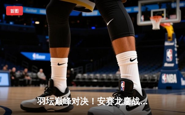 羽坛巅峰对决！安赛龙鏖战三局险胜石宇奇，全英公开赛卫冕之路再进一步