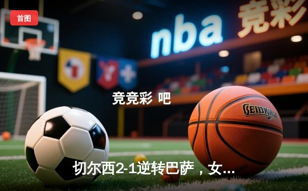 切尔西2-1逆转巴萨，女足欧冠上演惊天大逆转