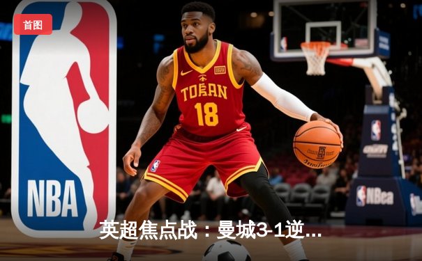 英超焦点战：曼城3-1逆转曼联，哈兰德双响锁定胜局